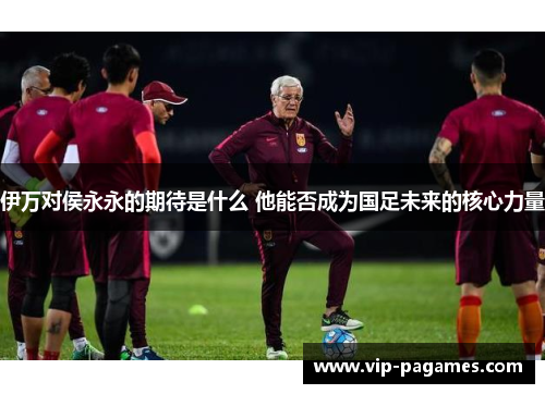 伊万对侯永永的期待是什么 他能否成为国足未来的核心力量