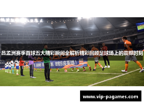 吕孟洲赛季首球五大精彩瞬间全解析精彩回顾足球场上的震撼时刻