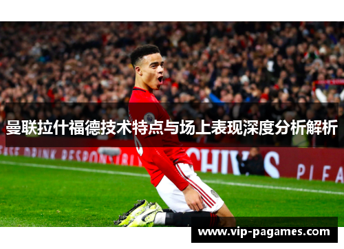 曼联拉什福德技术特点与场上表现深度分析解析