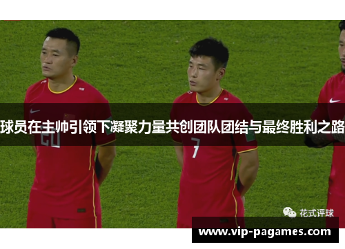 球员在主帅引领下凝聚力量共创团队团结与最终胜利之路