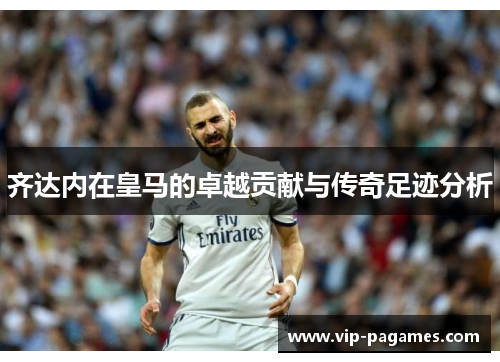 齐达内在皇马的卓越贡献与传奇足迹分析