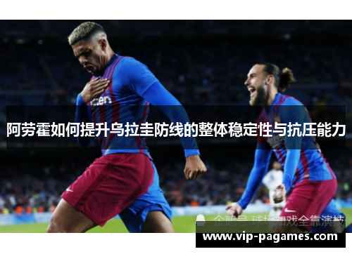 阿劳霍如何提升乌拉圭防线的整体稳定性与抗压能力