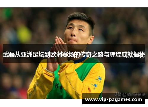 武磊从亚洲足坛到欧洲赛场的传奇之路与辉煌成就揭秘