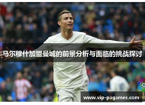 马尔穆什加盟曼城的前景分析与面临的挑战探讨 马尔穆什加盟曼城的前景分析与面临的挑战探讨