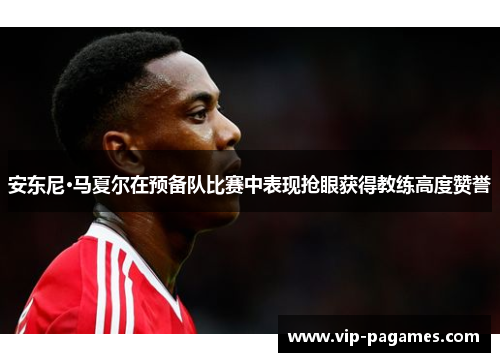 安东尼·马夏尔在预备队比赛中表现抢眼获得教练高度赞誉 安东尼·马夏尔在预备队比赛中表现抢眼获得教练高度赞誉
