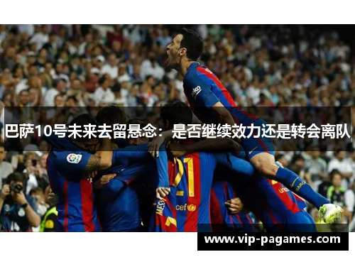 巴萨10号未来去留悬念:是否继续效力还是转会离队 巴萨10号未来去留悬念:是否继续效力还是转会离队