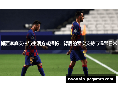 梅西家庭支柱与生活方式探秘:背后的坚实支持与温馨日常 梅西家庭支柱与生活方式探秘:背后的坚实支持与温馨日常