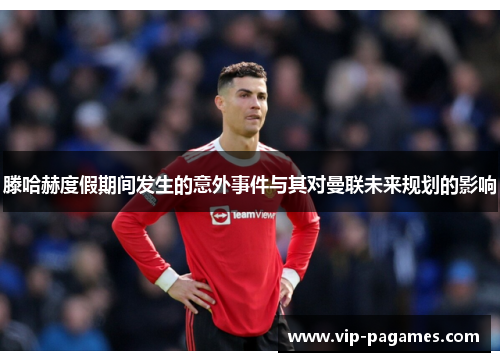 滕哈赫度假期间发生的意外事件与其对曼联未来规划的影响