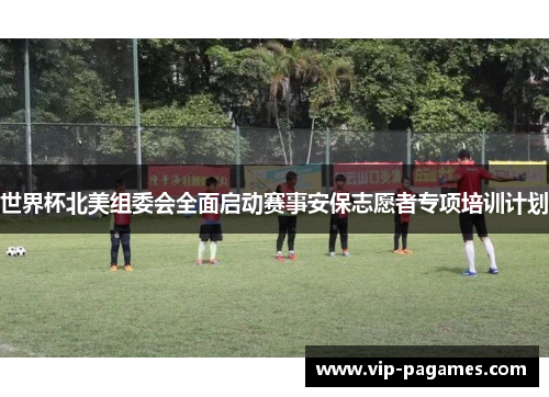 世界杯北美组委会全面启动赛事安保志愿者专项培训计划