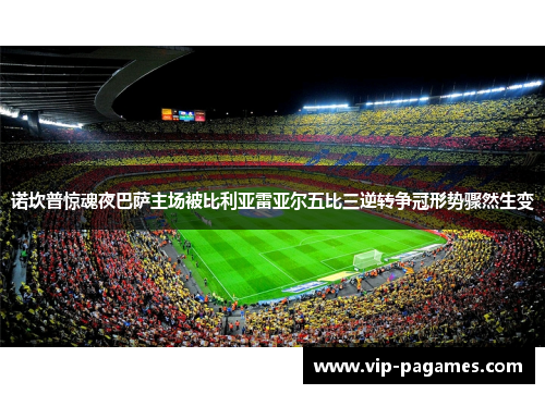 诺坎普惊魂夜巴萨主场被比利亚雷亚尔五比三逆转争冠形势骤然生变