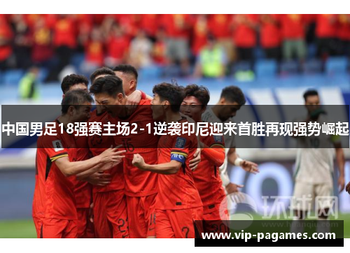 中国男足18强赛主场2-1逆袭印尼迎来首胜再现强势崛起