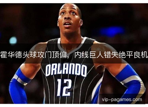 霍华德头球攻门顶偏，内线巨人错失绝平良机