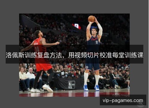 洛佩斯训练复盘方法，用视频切片校准每堂训练课